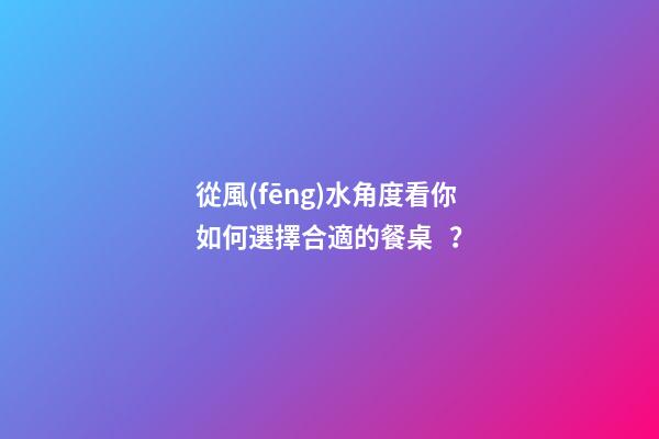 從風(fēng)水角度看你如何選擇合適的餐桌？